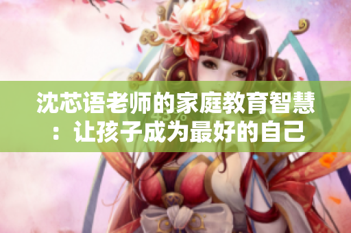 沈芯语老师的家庭教育智慧：让孩子成为最好的自己