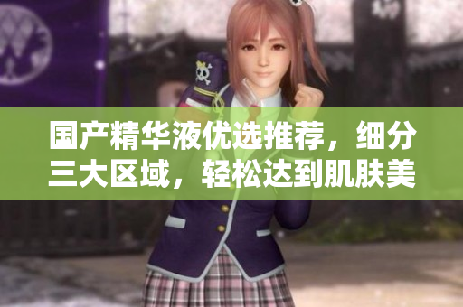 国产精华液优选推荐，细分三大区域，轻松达到肌肤美容雅观效果！