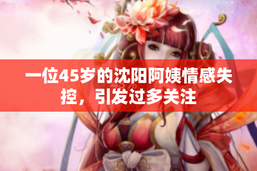 一位45岁的沈阳阿姨情感失控，引发过多关注