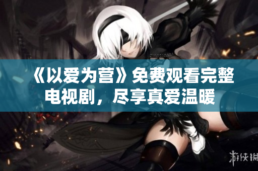 《以爱为营》免费观看完整电视剧，尽享真爱温暖