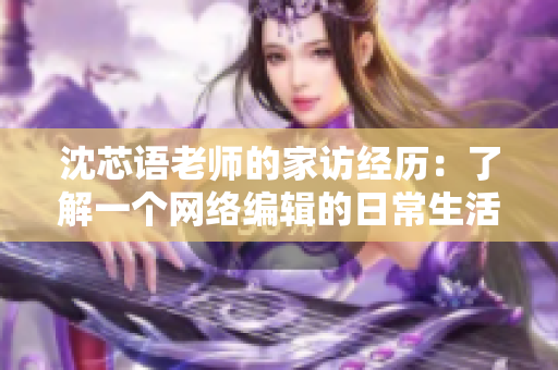 沈芯语老师的家访经历：了解一个网络编辑的日常生活