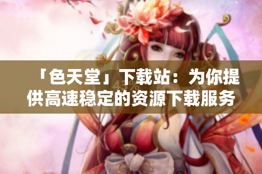 「色天堂」下载站：为你提供高速稳定的资源下载服务