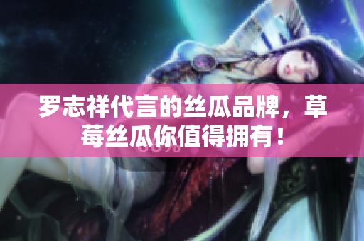 罗志祥代言的丝瓜品牌，草莓丝瓜你值得拥有！