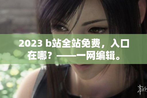 2023 b站全站免费，入口在哪？——一网编辑。