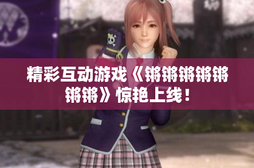 精彩互动游戏《锵锵锵锵锵锵锵》惊艳上线！