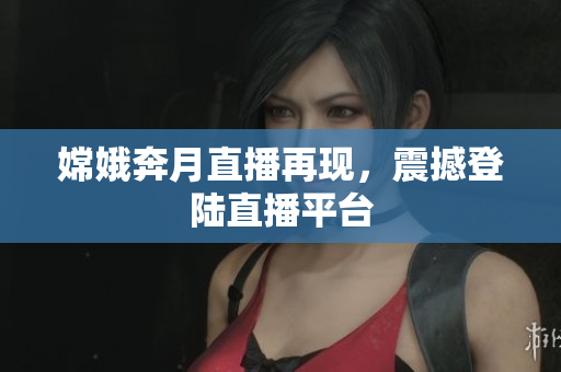 嫦娥奔月直播再现，震撼登陆直播平台