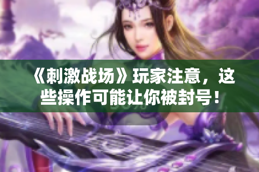 《刺激战场》玩家注意，这些操作可能让你被封号！