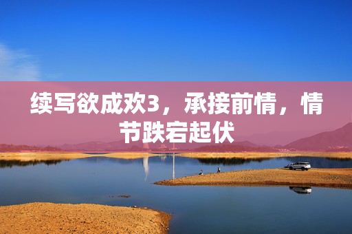 续写欲成欢3，承接前情，情节跌宕起伏