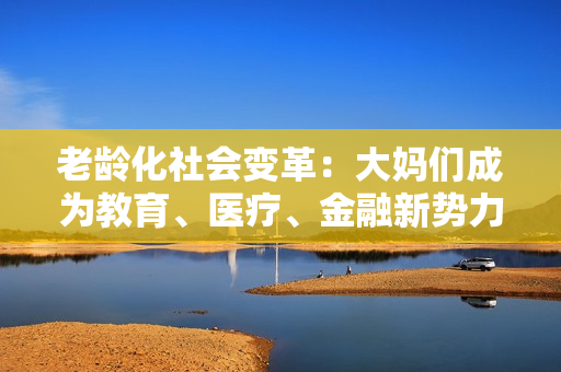 老龄化社会变革：大妈们成为教育、医疗、金融新势力