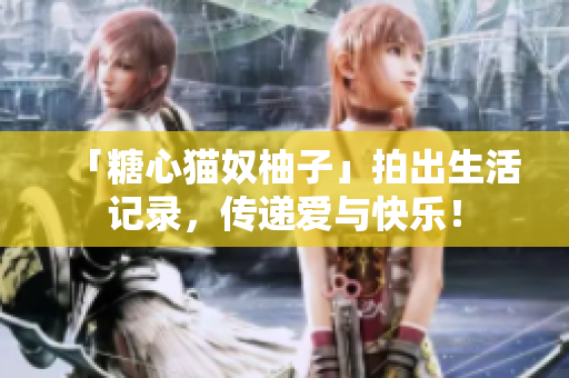 「糖心猫奴柚子」拍出生活记录，传递爱与快乐！