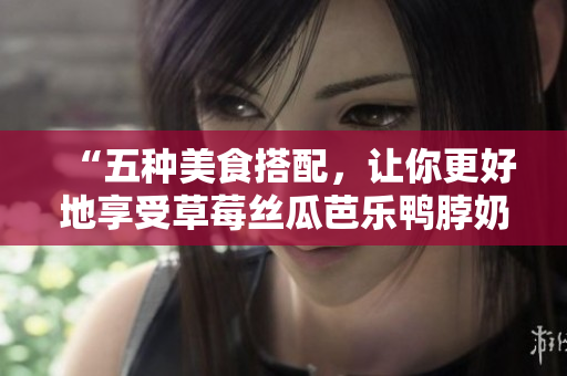 “五种美食搭配，让你更好地享受草莓丝瓜芭乐鸭脖奶茶”