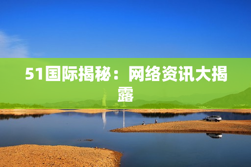 51国际揭秘：网络资讯大揭露