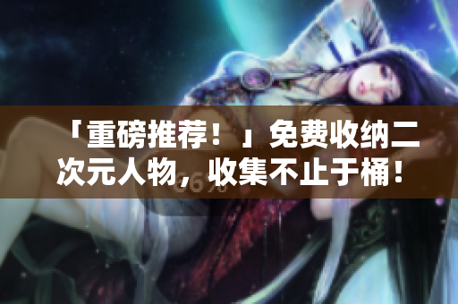 「重磅推荐！」免费收纳二次元人物，收集不止于桶！