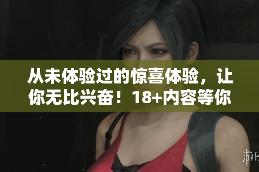 从未体验过的惊喜体验，让你无比兴奋！18+内容等你来探索！