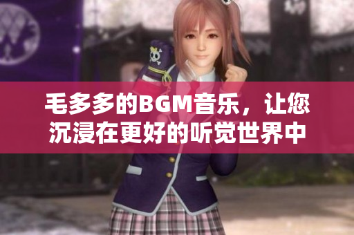 毛多多的BGM音乐，让您沉浸在更好的听觉世界中