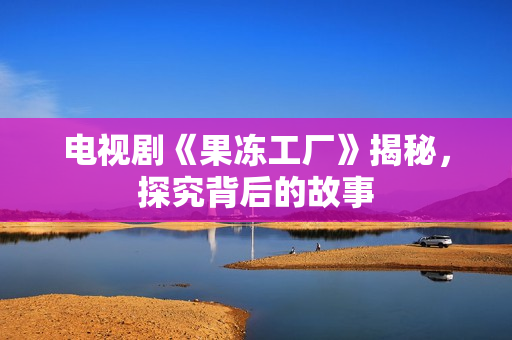 电视剧《果冻工厂》揭秘，探究背后的故事