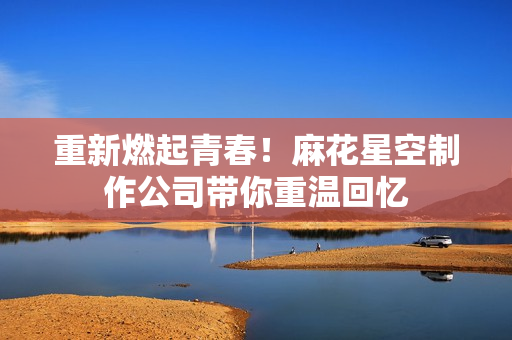 重新燃起青春！麻花星空制作公司带你重温回忆