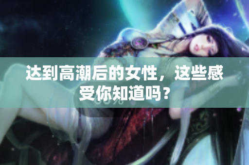 达到高潮后的女性，这些感受你知道吗？
