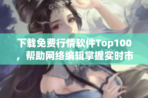 下载免费行情软件Top100，帮助网络编辑掌握实时市场动态