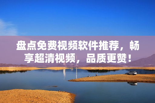 盘点免费视频软件推荐，畅享超清视频，品质更赞！