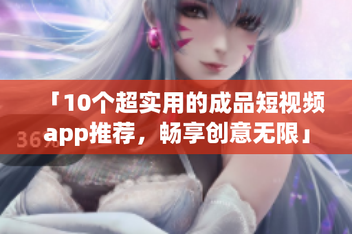 「10个超实用的成品短视频app推荐，畅享创意无限」
