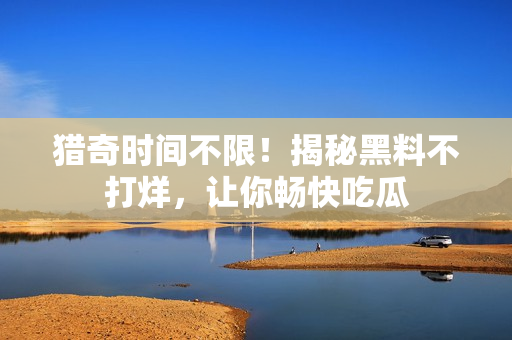 猎奇时间不限！揭秘黑料不打烊，让你畅快吃瓜