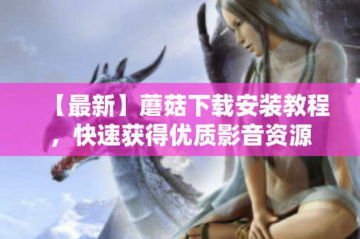 【最新】蘑菇下载安装教程，快速获得优质影音资源