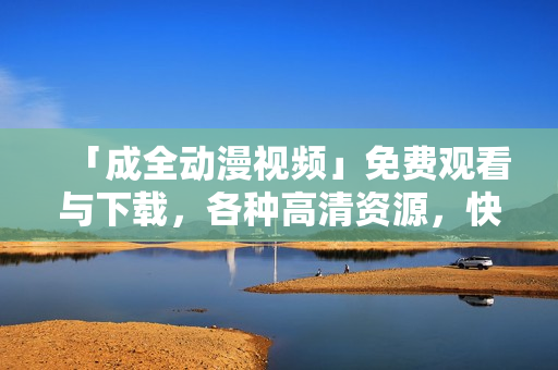 「成全动漫视频」免费观看与下载，各种高清资源，快来看看！