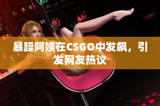暴躁阿姨在CSGO中发飙，引发网友热议
