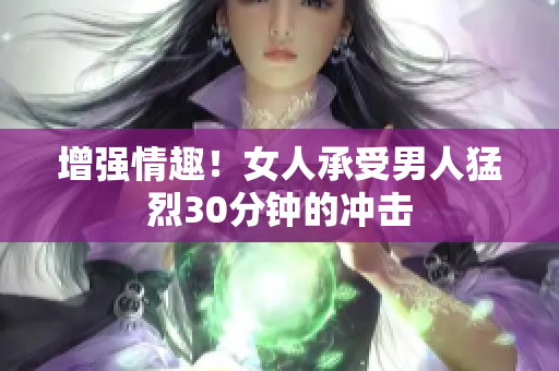 增强情趣！女人承受男人猛烈30分钟的冲击