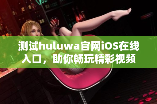 测试huluwa官网iOS在线入口，助你畅玩精彩视频
