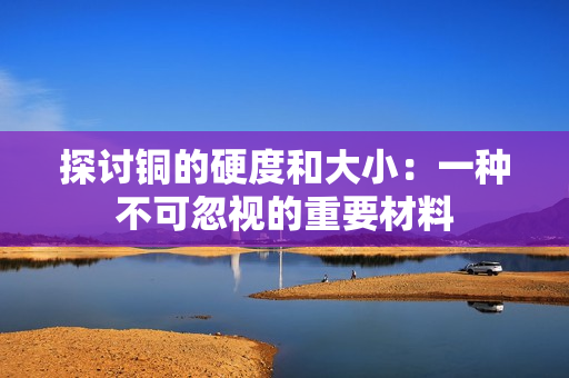 探讨铜的硬度和大小：一种不可忽视的重要材料