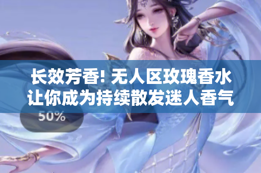 长效芳香! 无人区玫瑰香水让你成为持续散发迷人香气的女性