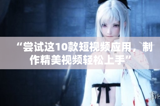 “尝试这10款短视频应用，制作精美视频轻松上手”