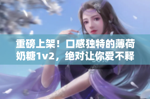 重磅上架！口感独特的薄荷奶糖1v2，绝对让你爱不释口！