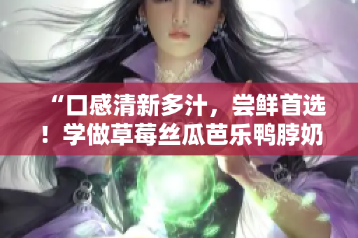 “口感清新多汁，尝鲜首选！学做草莓丝瓜芭乐鸭脖奶茶！”