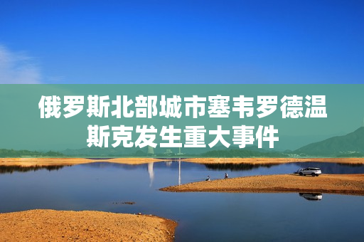 俄罗斯北部城市塞韦罗德温斯克发生重大事件