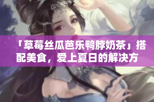 「草莓丝瓜芭乐鸭脖奶茶」搭配美食，爱上夏日的解决方案！
