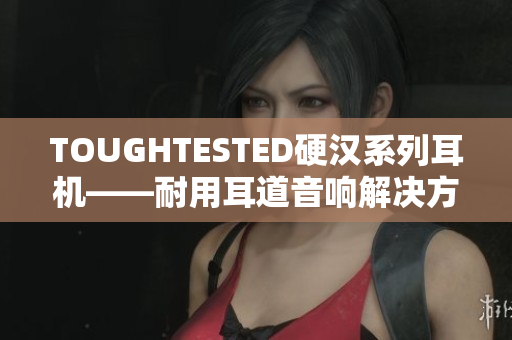 TOUGHTESTED硬汉系列耳机——耐用耳道音响解决方案