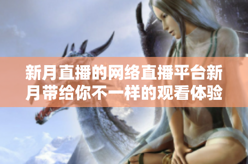 新月直播的网络直播平台新月带给你不一样的观看体验