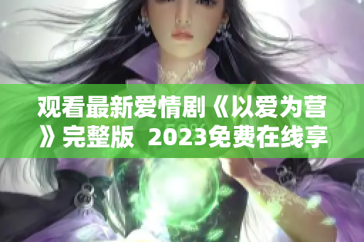 观看最新爱情剧《以爱为营》完整版  2023免费在线享受
