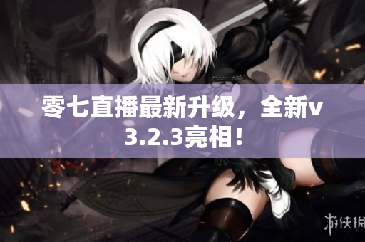 零七直播最新升级，全新v3.2.3亮相！