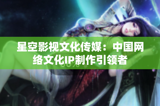 星空影视文化传媒：中国网络文化IP制作引领者