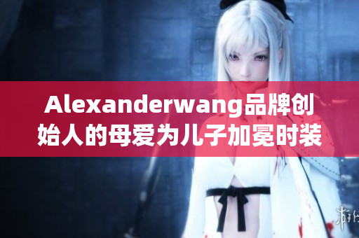Alexanderwang品牌创始人的母爱为儿子加冕时装界