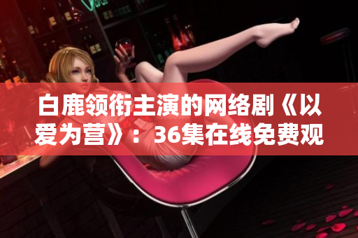白鹿领衔主演的网络剧《以爱为营》：36集在线免费观看！