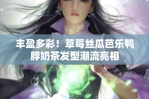 丰盈多彩！草莓丝瓜芭乐鸭脖奶茶发型潮流亮相
