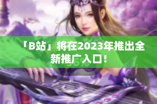 「B站」将在2023年推出全新推广入口！