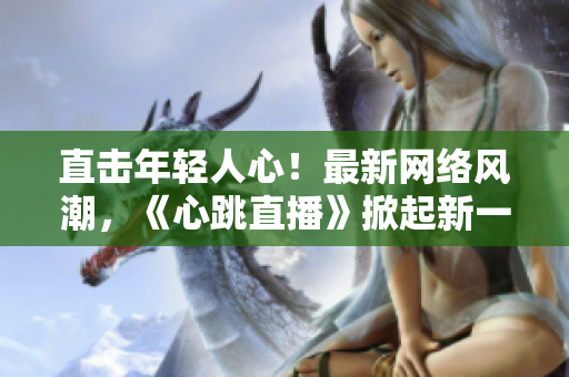 直击年轻人心！最新网络风潮，《心跳直播》掀起新一轮直播热潮！