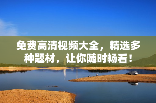 免费高清视频大全，精选多种题材，让你随时畅看！