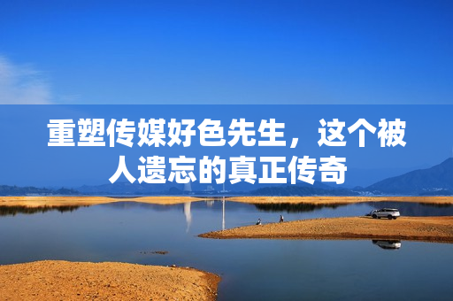 重塑传媒好色先生，这个被人遗忘的真正传奇